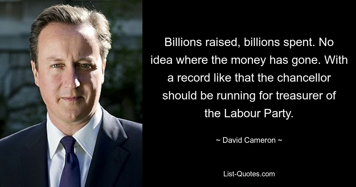 Billions raised, billions spent. No idea where the money has gone. With a record like that the chancellor should be running for treasurer of the Labour Party. — © David Cameron