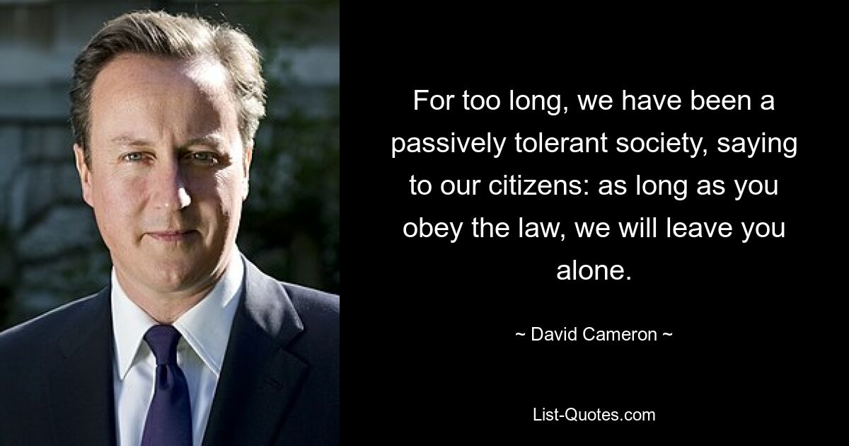 For too long, we have been a passively tolerant society, saying to our citizens: as long as you obey the law, we will leave you alone. — © David Cameron