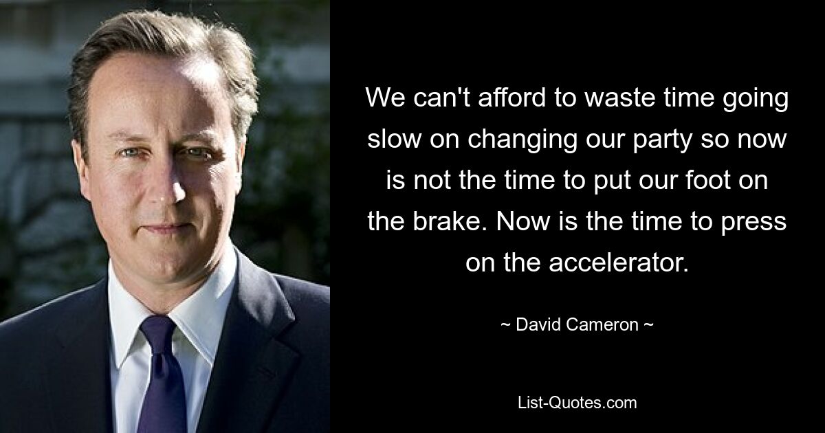 We can't afford to waste time going slow on changing our party so now is not the time to put our foot on the brake. Now is the time to press on the accelerator. — © David Cameron