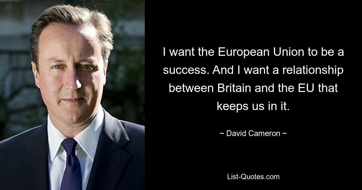 I want the European Union to be a success. And I want a relationship between Britain and the EU that keeps us in it. — © David Cameron