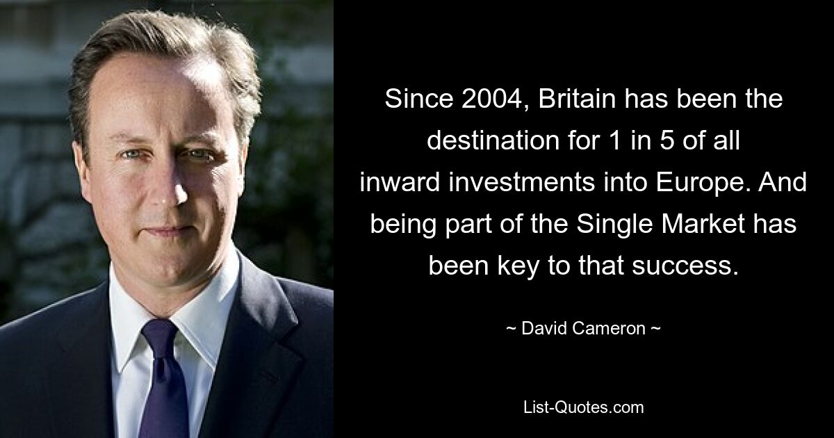 Since 2004, Britain has been the destination for 1 in 5 of all inward investments into Europe. And being part of the Single Market has been key to that success. — © David Cameron