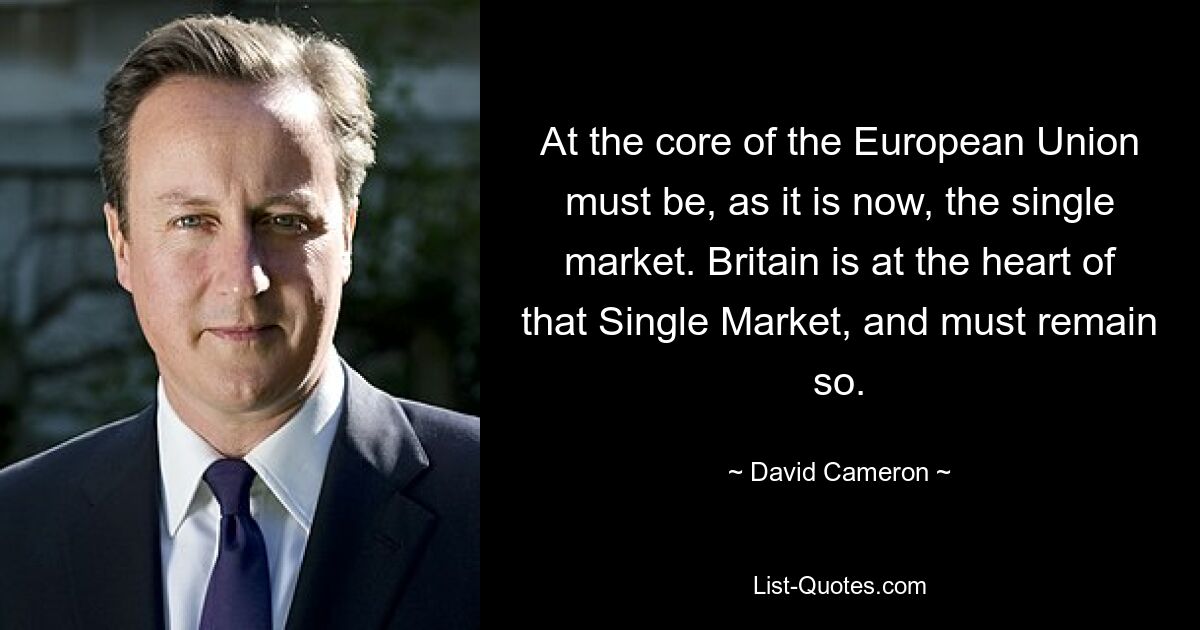 At the core of the European Union must be, as it is now, the single market. Britain is at the heart of that Single Market, and must remain so. — © David Cameron