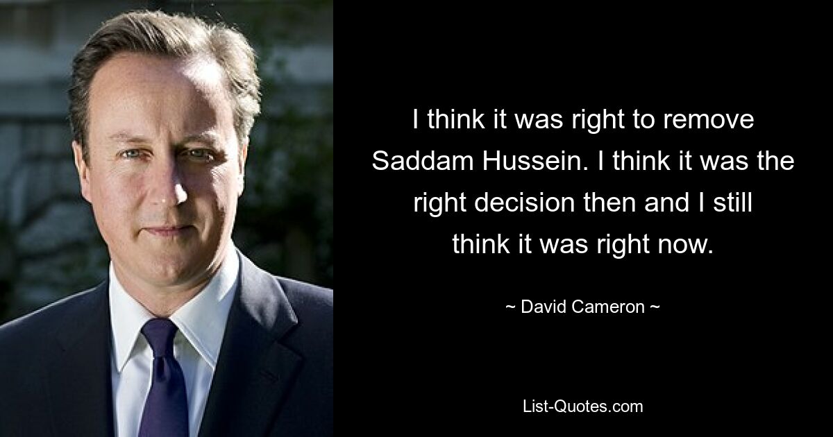 I think it was right to remove Saddam Hussein. I think it was the right decision then and I still think it was right now. — © David Cameron