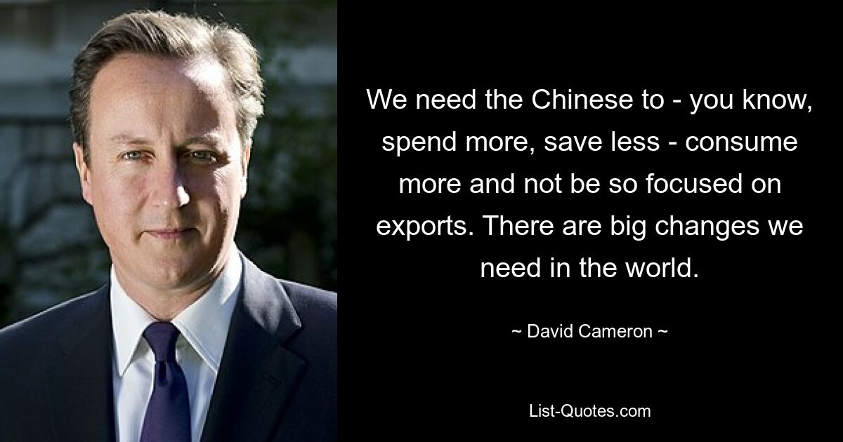 We need the Chinese to - you know, spend more, save less - consume more and not be so focused on exports. There are big changes we need in the world. — © David Cameron