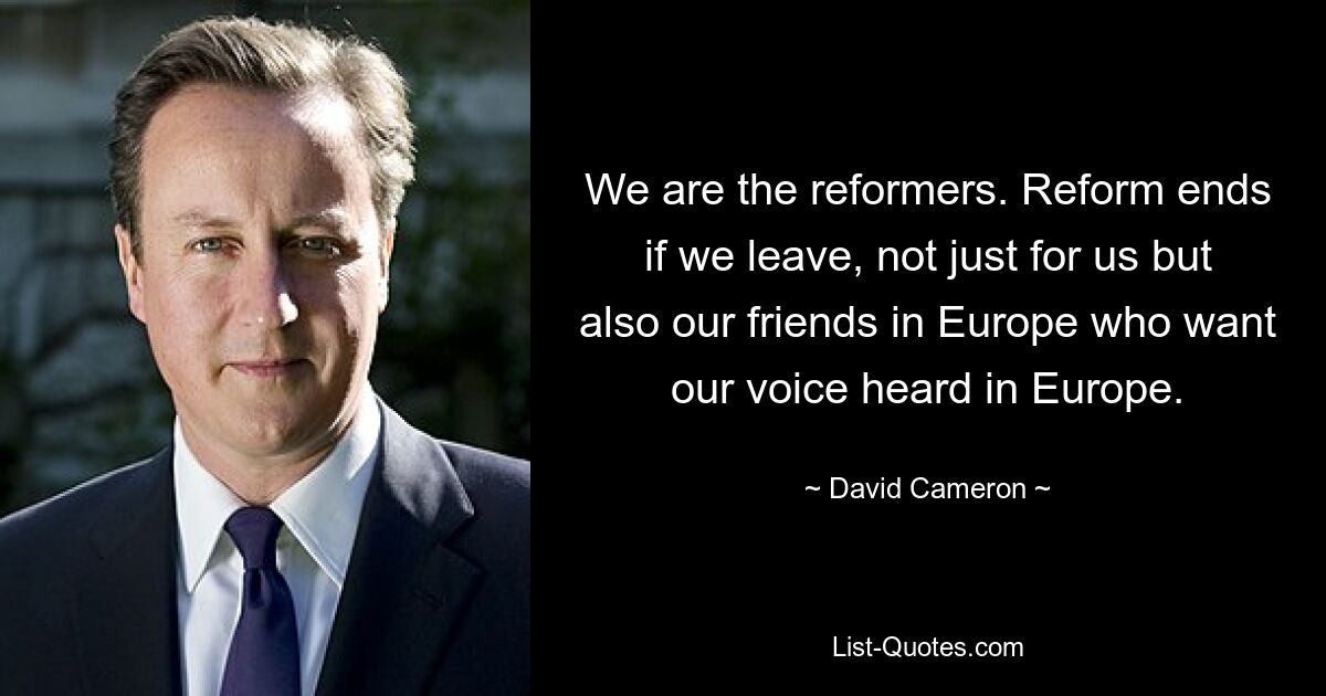 We are the reformers. Reform ends if we leave, not just for us but also our friends in Europe who want our voice heard in Europe. — © David Cameron