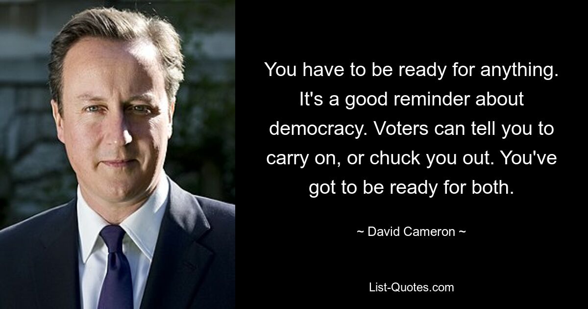 You have to be ready for anything. It's a good reminder about democracy. Voters can tell you to carry on, or chuck you out. You've got to be ready for both. — © David Cameron