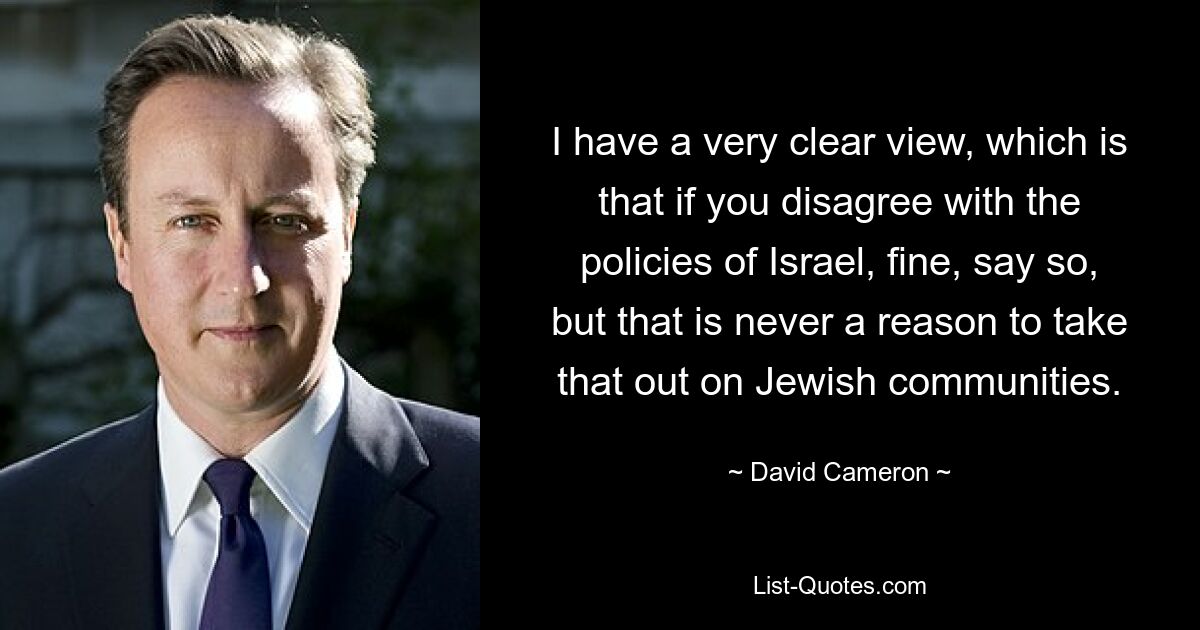 I have a very clear view, which is that if you disagree with the policies of Israel, fine, say so, but that is never a reason to take that out on Jewish communities. — © David Cameron