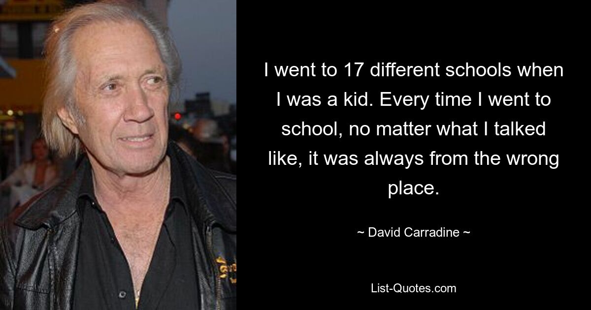 I went to 17 different schools when I was a kid. Every time I went to school, no matter what I talked like, it was always from the wrong place. — © David Carradine