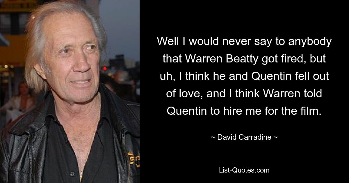 Nun, ich würde niemandem sagen, dass Warren Beatty gefeuert wurde, aber ich glaube, er und Quentin haben sich entliebt, und ich glaube, Warren hat Quentin gesagt, er solle mich für den Film engagieren. — © David Carradine