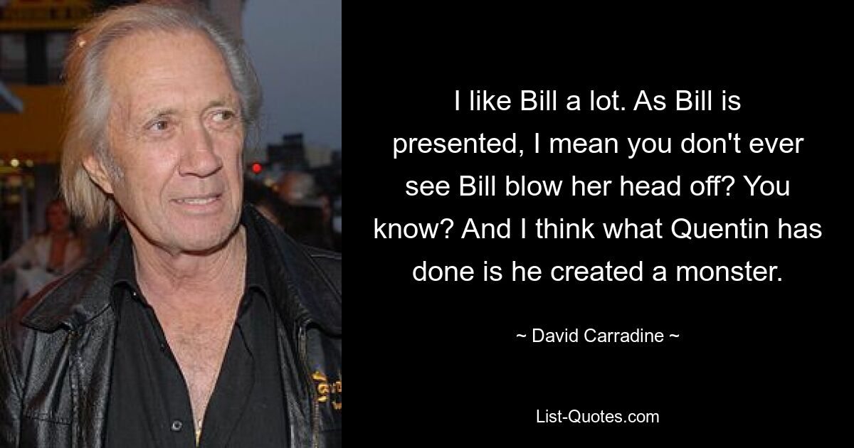 I like Bill a lot. As Bill is presented, I mean you don't ever see Bill blow her head off? You know? And I think what Quentin has done is he created a monster. — © David Carradine