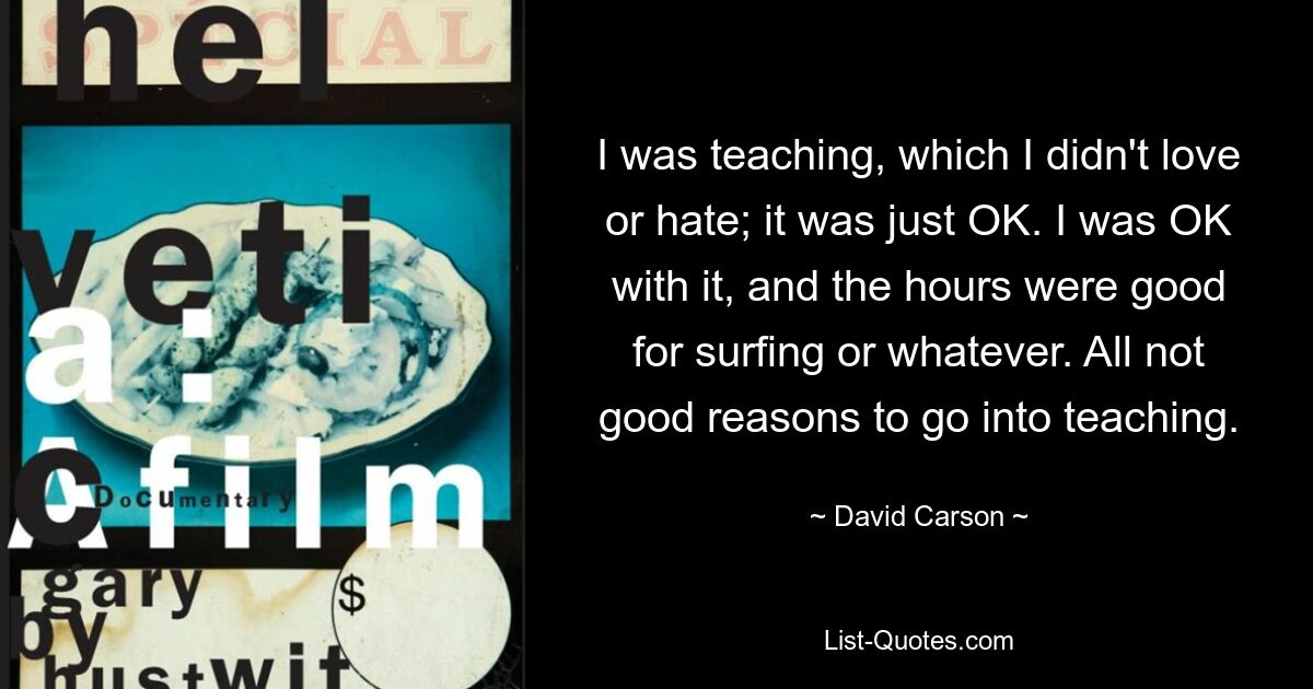 I was teaching, which I didn't love or hate; it was just OK. I was OK with it, and the hours were good for surfing or whatever. All not good reasons to go into teaching. — © David Carson