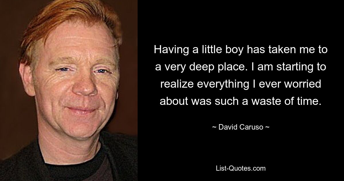 Having a little boy has taken me to a very deep place. I am starting to realize everything I ever worried about was such a waste of time. — © David Caruso