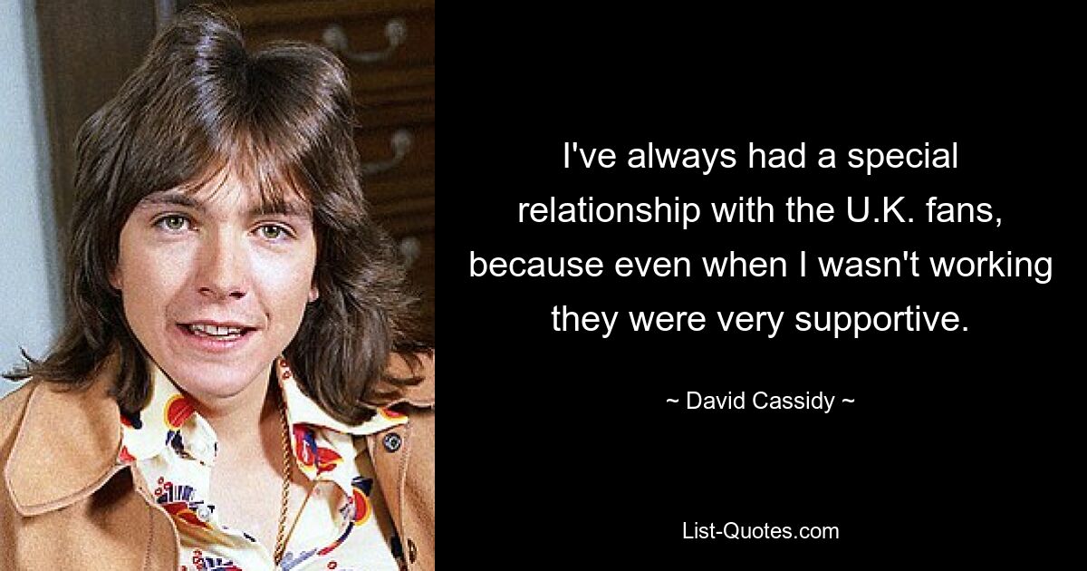 I've always had a special relationship with the U.K. fans, because even when I wasn't working they were very supportive. — © David Cassidy