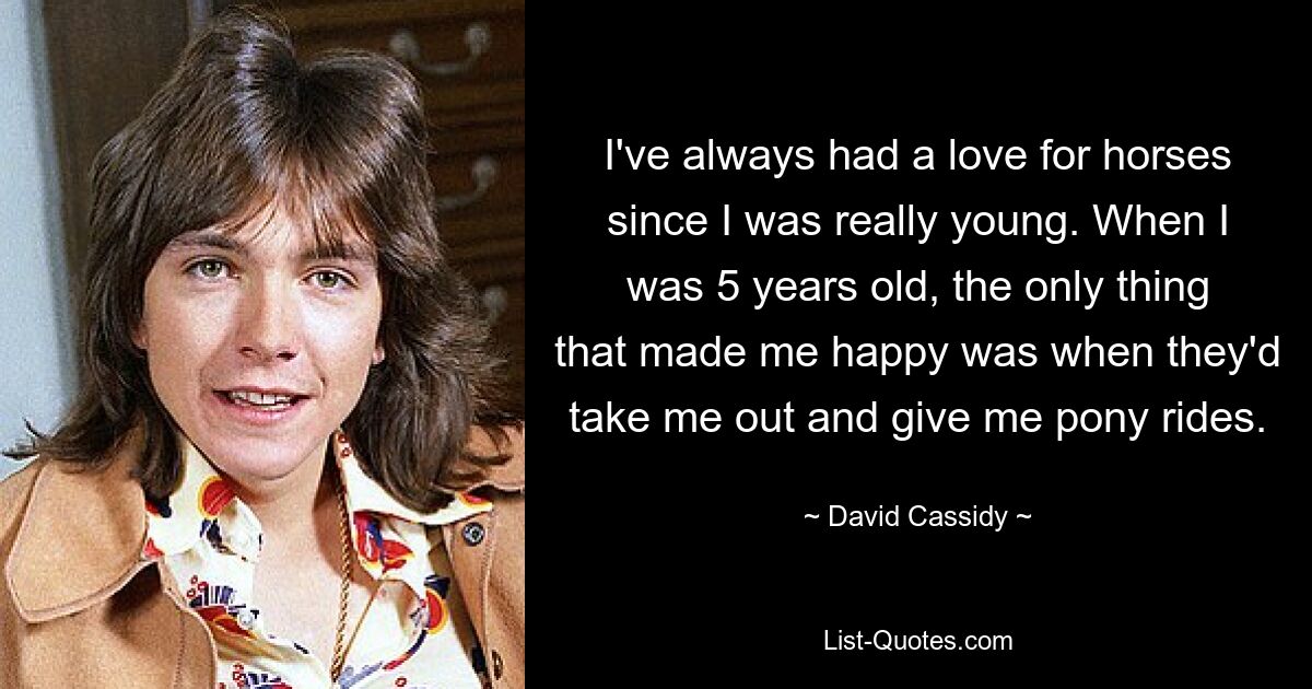 I've always had a love for horses since I was really young. When I was 5 years old, the only thing that made me happy was when they'd take me out and give me pony rides. — © David Cassidy