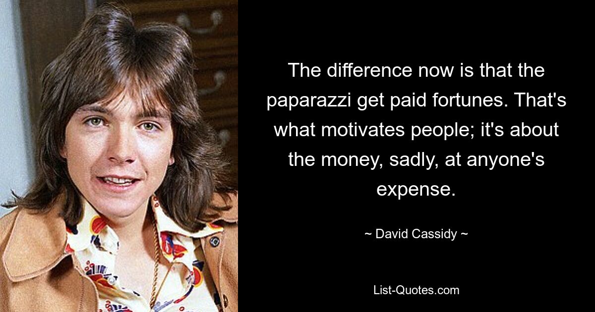 The difference now is that the paparazzi get paid fortunes. That's what motivates people; it's about the money, sadly, at anyone's expense. — © David Cassidy