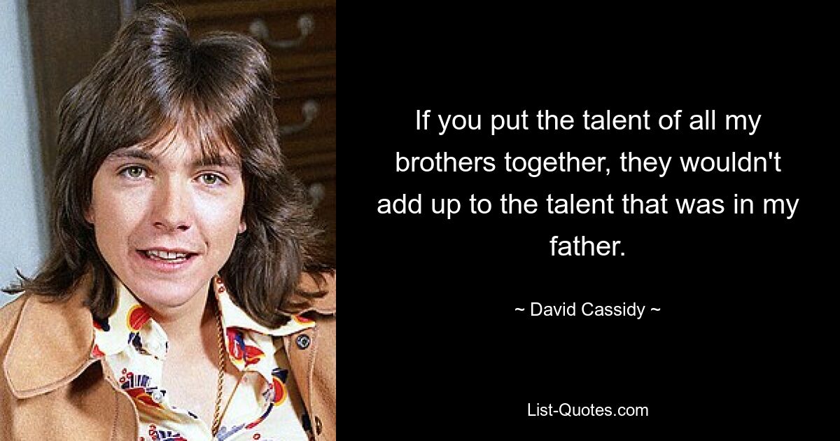 If you put the talent of all my brothers together, they wouldn't add up to the talent that was in my father. — © David Cassidy