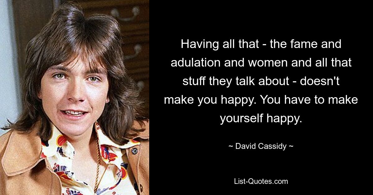 Having all that - the fame and adulation and women and all that stuff they talk about - doesn't make you happy. You have to make yourself happy. — © David Cassidy