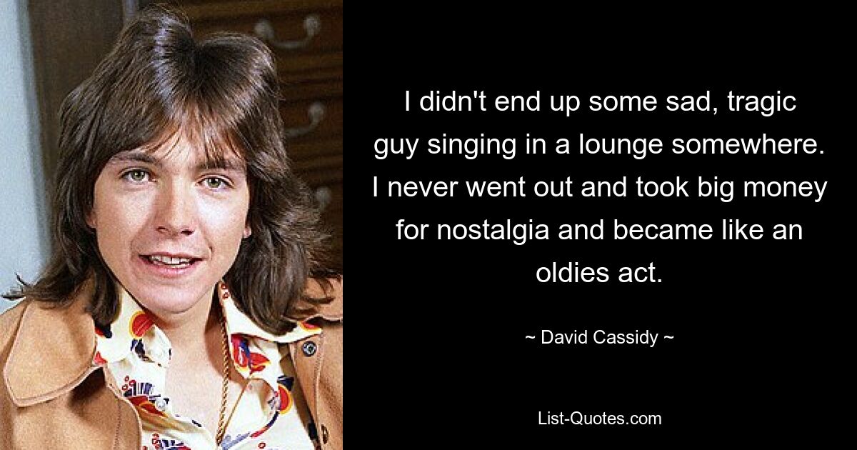 I didn't end up some sad, tragic guy singing in a lounge somewhere. I never went out and took big money for nostalgia and became like an oldies act. — © David Cassidy