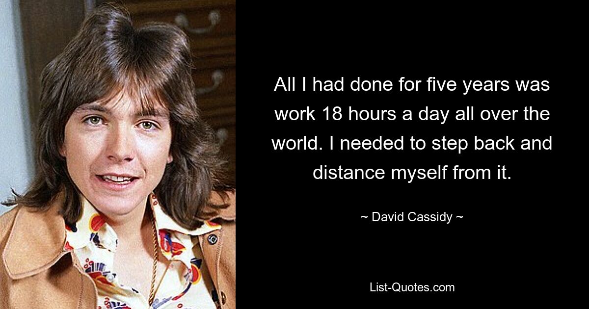 All I had done for five years was work 18 hours a day all over the world. I needed to step back and distance myself from it. — © David Cassidy