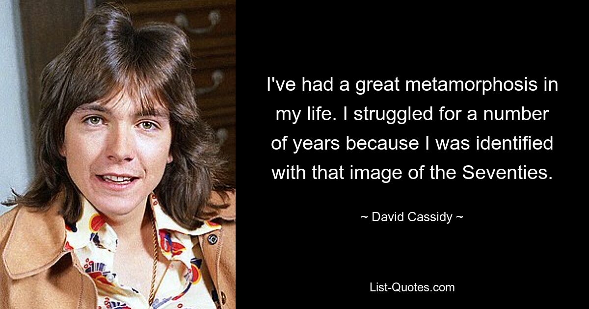 I've had a great metamorphosis in my life. I struggled for a number of years because I was identified with that image of the Seventies. — © David Cassidy