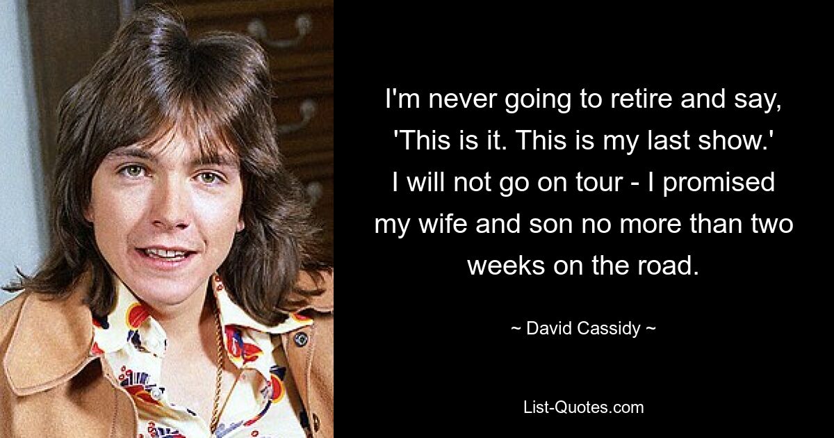 I'm never going to retire and say, 'This is it. This is my last show.' I will not go on tour - I promised my wife and son no more than two weeks on the road. — © David Cassidy