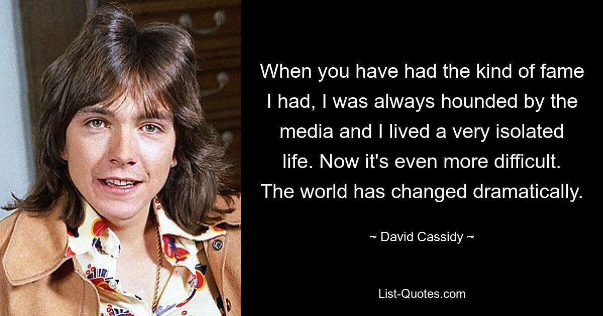 When you have had the kind of fame I had, I was always hounded by the media and I lived a very isolated life. Now it's even more difficult. The world has changed dramatically. — © David Cassidy