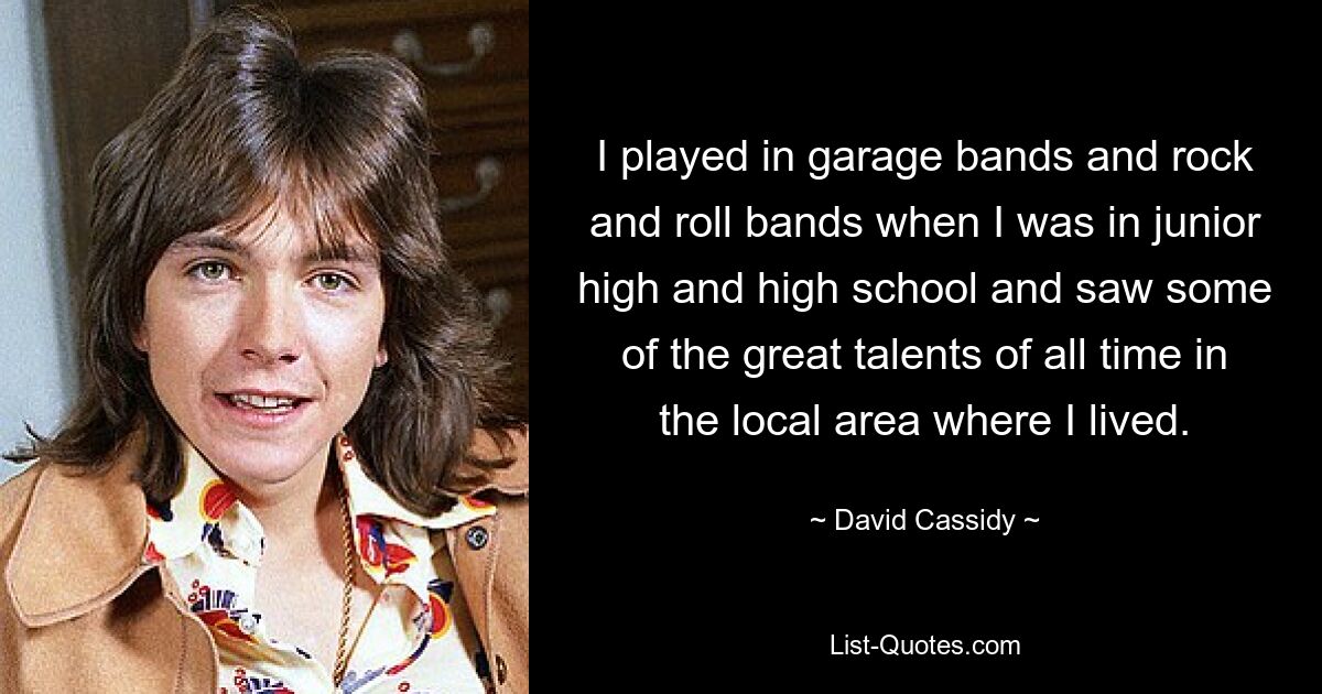 I played in garage bands and rock and roll bands when I was in junior high and high school and saw some of the great talents of all time in the local area where I lived. — © David Cassidy