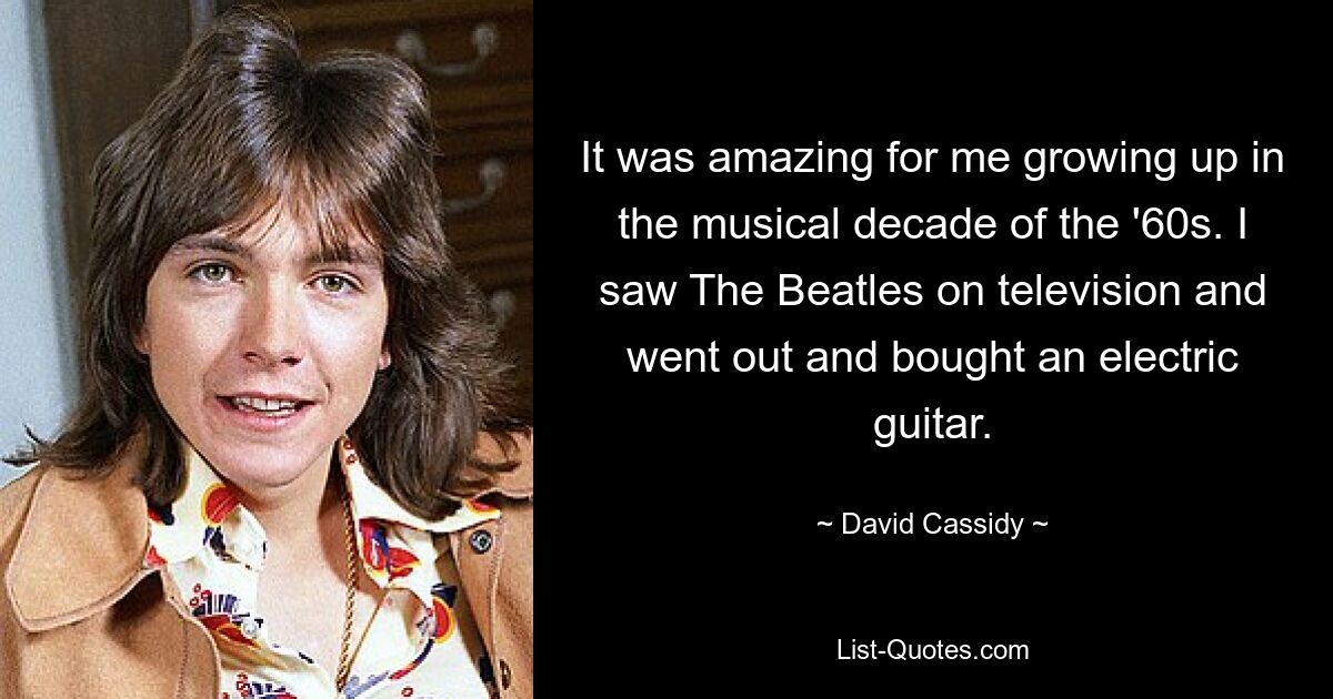 It was amazing for me growing up in the musical decade of the '60s. I saw The Beatles on television and went out and bought an electric guitar. — © David Cassidy