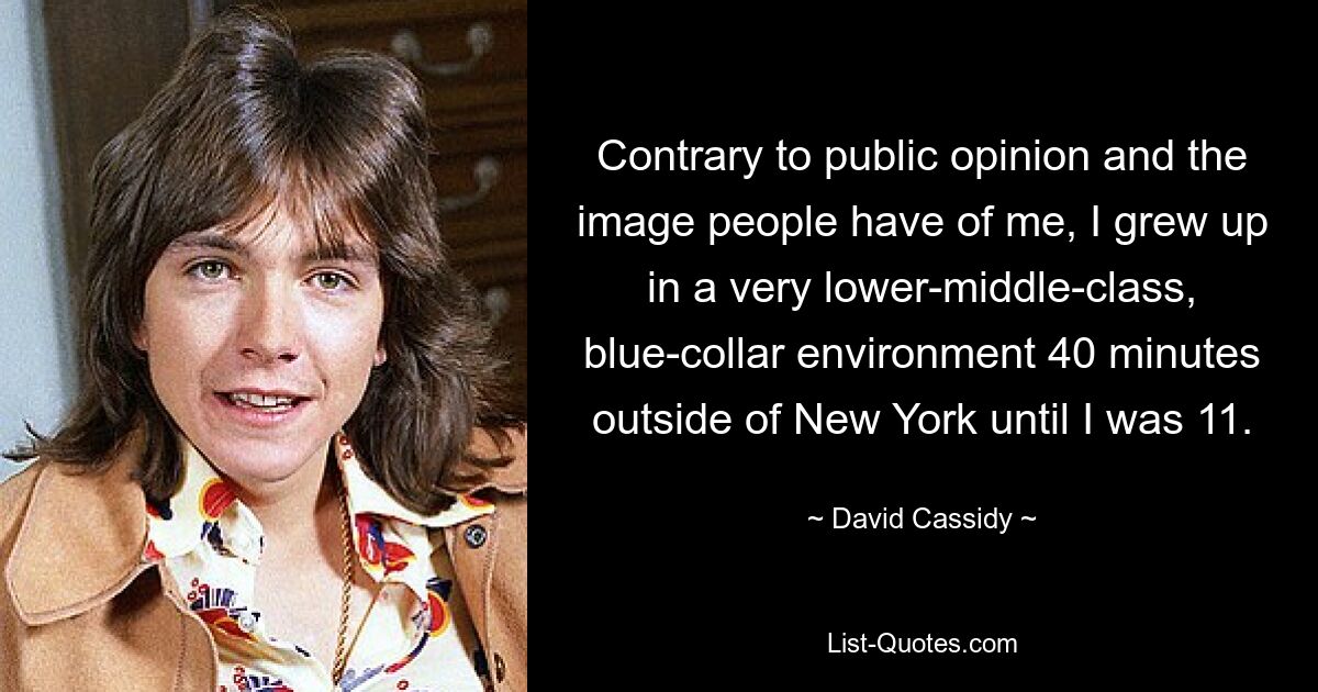 Contrary to public opinion and the image people have of me, I grew up in a very lower-middle-class, blue-collar environment 40 minutes outside of New York until I was 11. — © David Cassidy