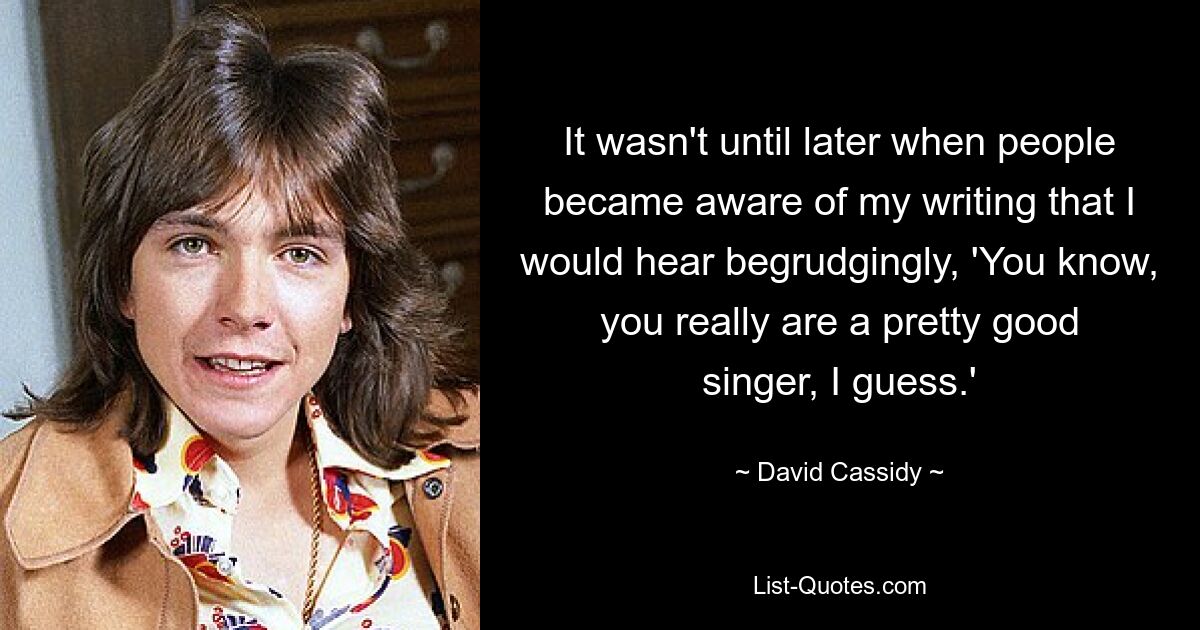 It wasn't until later when people became aware of my writing that I would hear begrudgingly, 'You know, you really are a pretty good singer, I guess.' — © David Cassidy