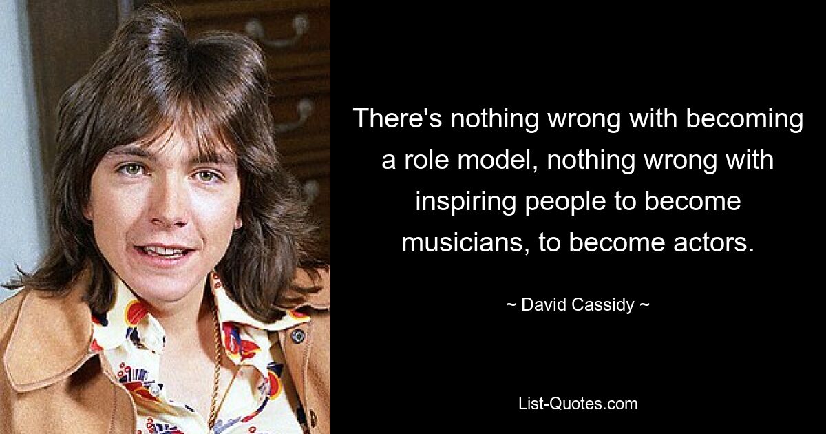 There's nothing wrong with becoming a role model, nothing wrong with inspiring people to become musicians, to become actors. — © David Cassidy