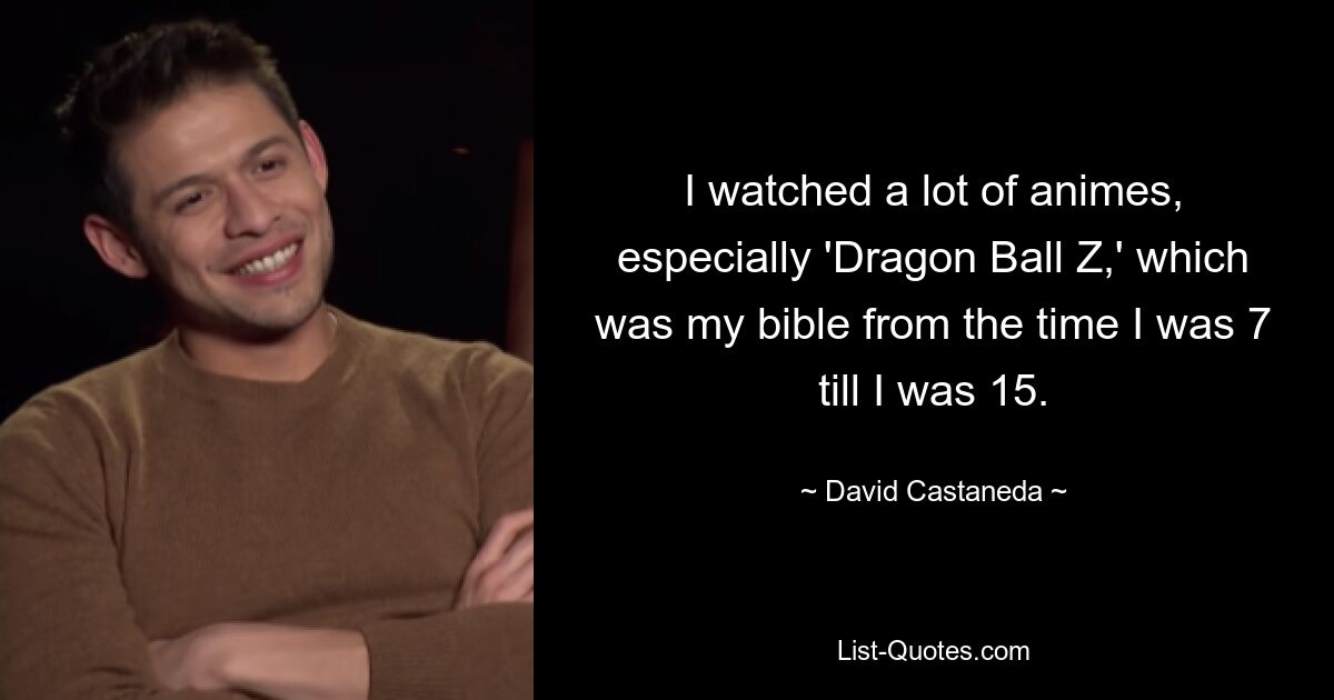 I watched a lot of animes, especially 'Dragon Ball Z,' which was my bible from the time I was 7 till I was 15. — © David Castaneda