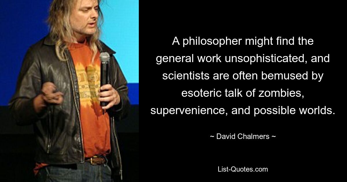 A philosopher might find the general work unsophisticated, and scientists are often bemused by esoteric talk of zombies, supervenience, and possible worlds. — © David Chalmers