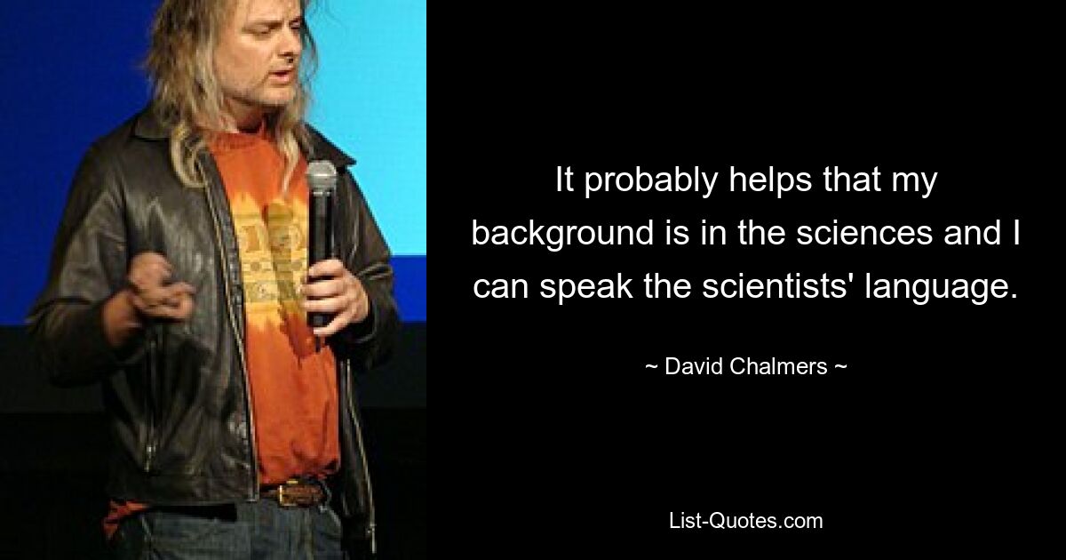 It probably helps that my background is in the sciences and I can speak the scientists' language. — © David Chalmers