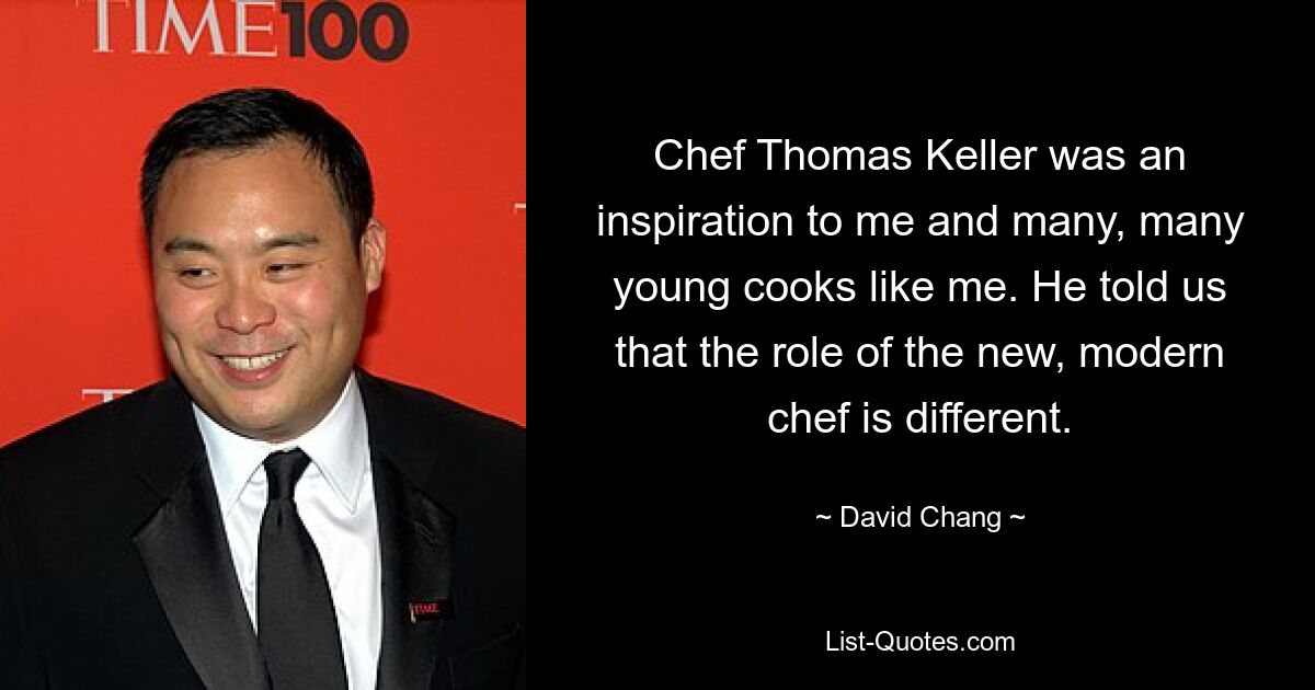 Chef Thomas Keller was an inspiration to me and many, many young cooks like me. He told us that the role of the new, modern chef is different. — © David Chang