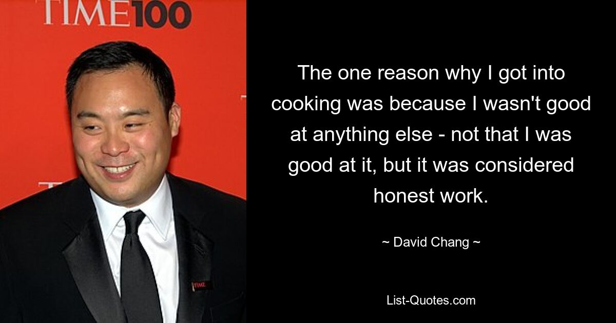 The one reason why I got into cooking was because I wasn't good at anything else - not that I was good at it, but it was considered honest work. — © David Chang