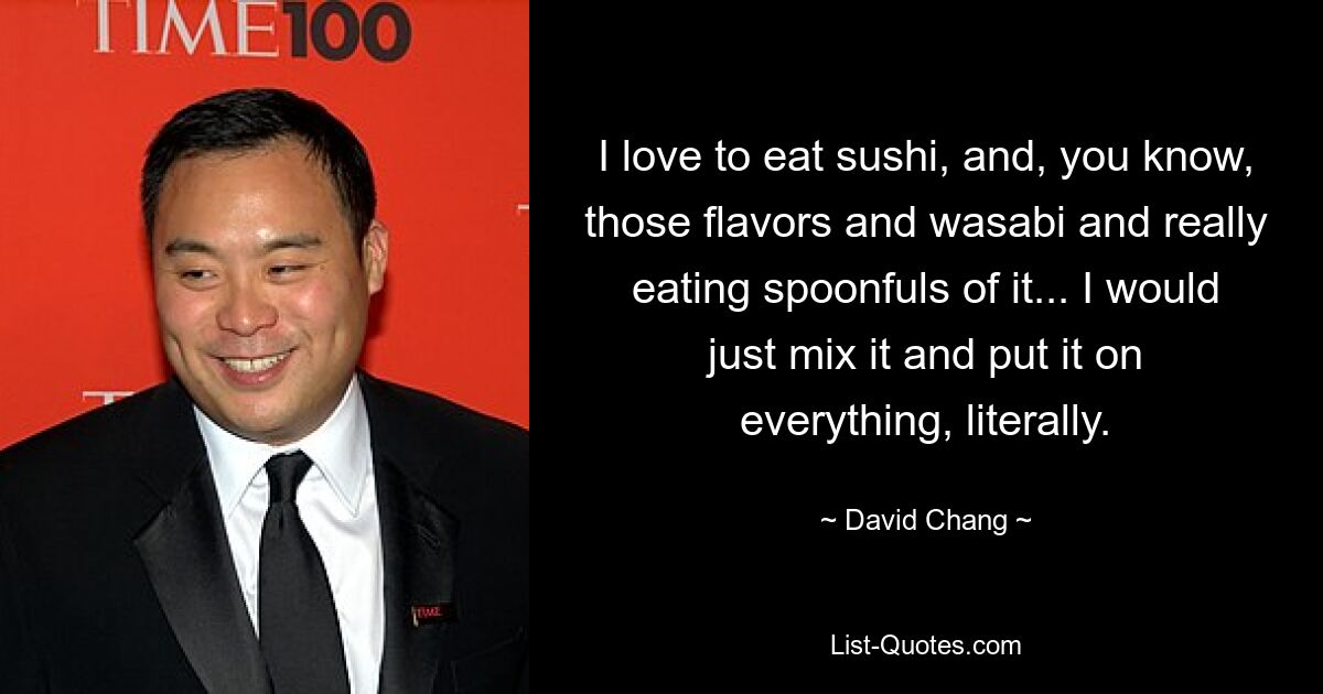 I love to eat sushi, and, you know, those flavors and wasabi and really eating spoonfuls of it... I would just mix it and put it on everything, literally. — © David Chang