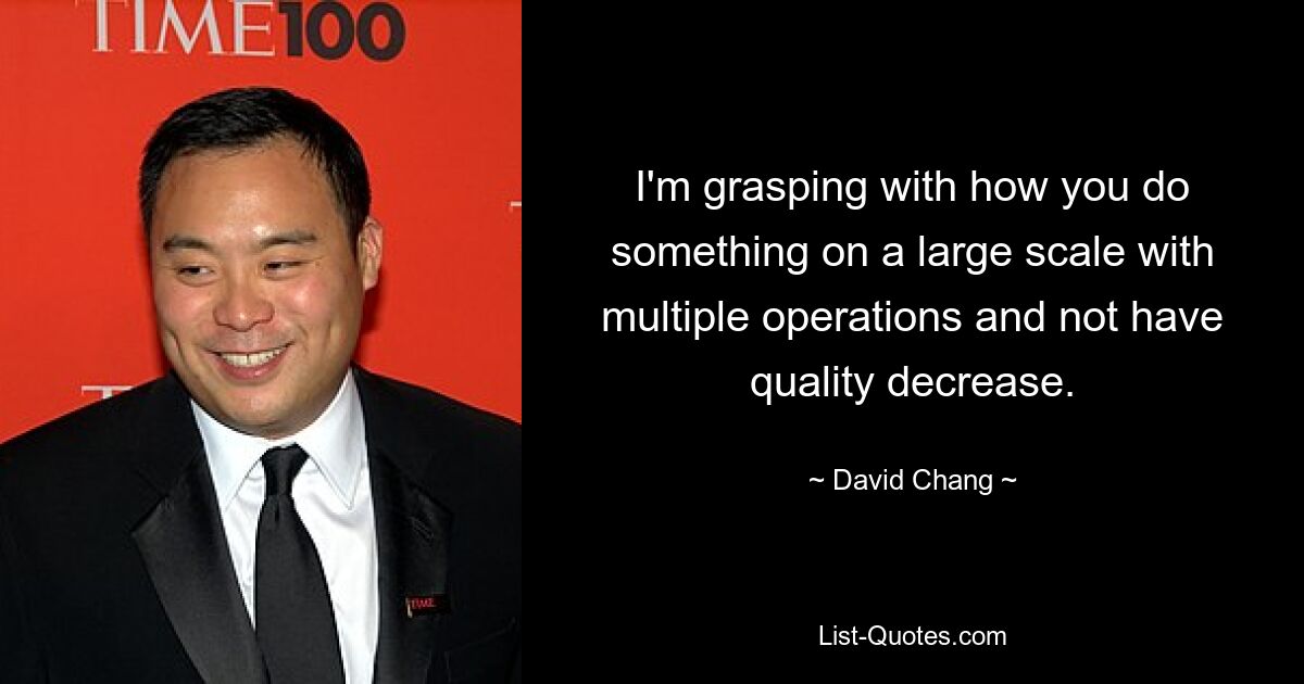 I'm grasping with how you do something on a large scale with multiple operations and not have quality decrease. — © David Chang