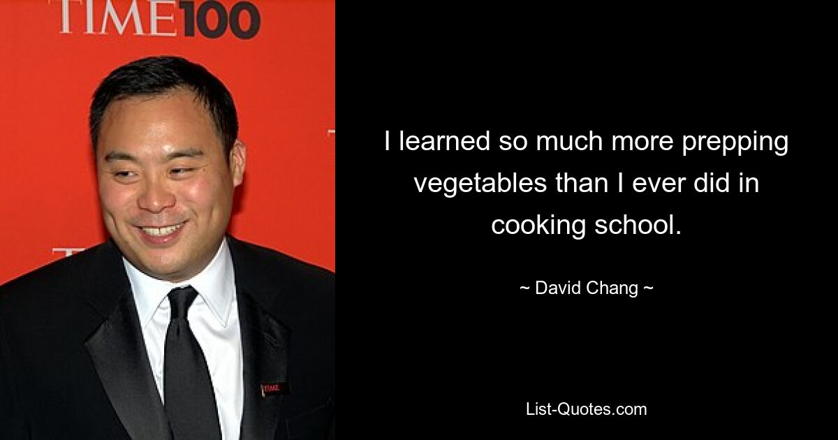 I learned so much more prepping vegetables than I ever did in cooking school. — © David Chang