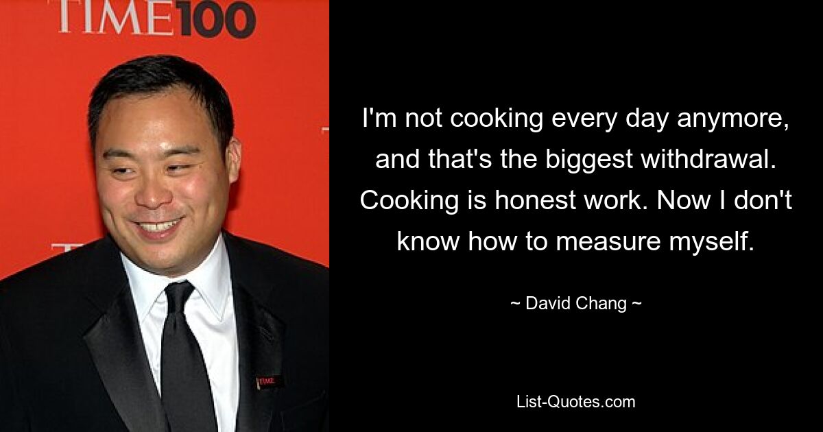 I'm not cooking every day anymore, and that's the biggest withdrawal. Cooking is honest work. Now I don't know how to measure myself. — © David Chang