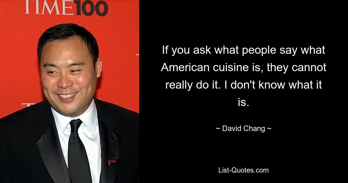 If you ask what people say what American cuisine is, they cannot really do it. I don't know what it is. — © David Chang