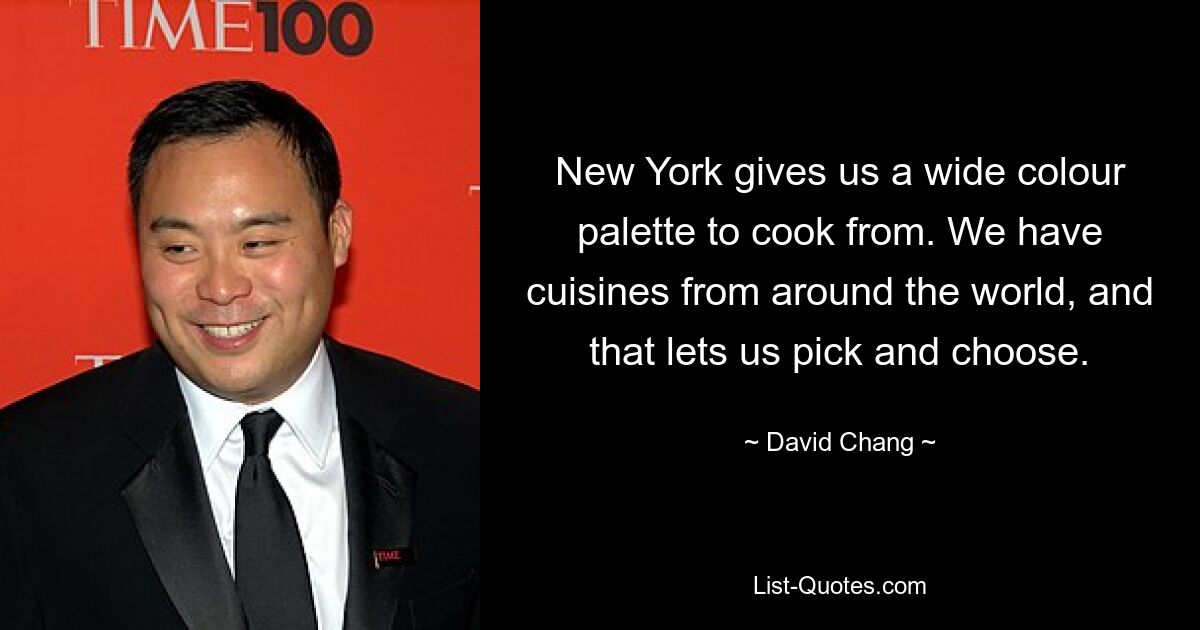 New York gives us a wide colour palette to cook from. We have cuisines from around the world, and that lets us pick and choose. — © David Chang