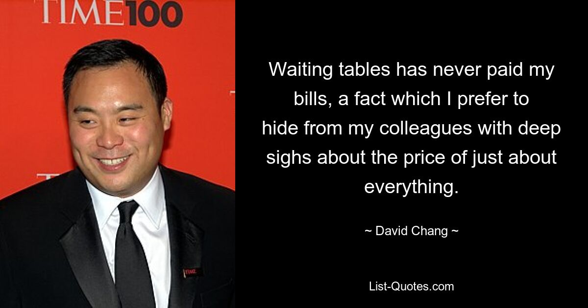 Waiting tables has never paid my bills, a fact which I prefer to hide from my colleagues with deep sighs about the price of just about everything. — © David Chang