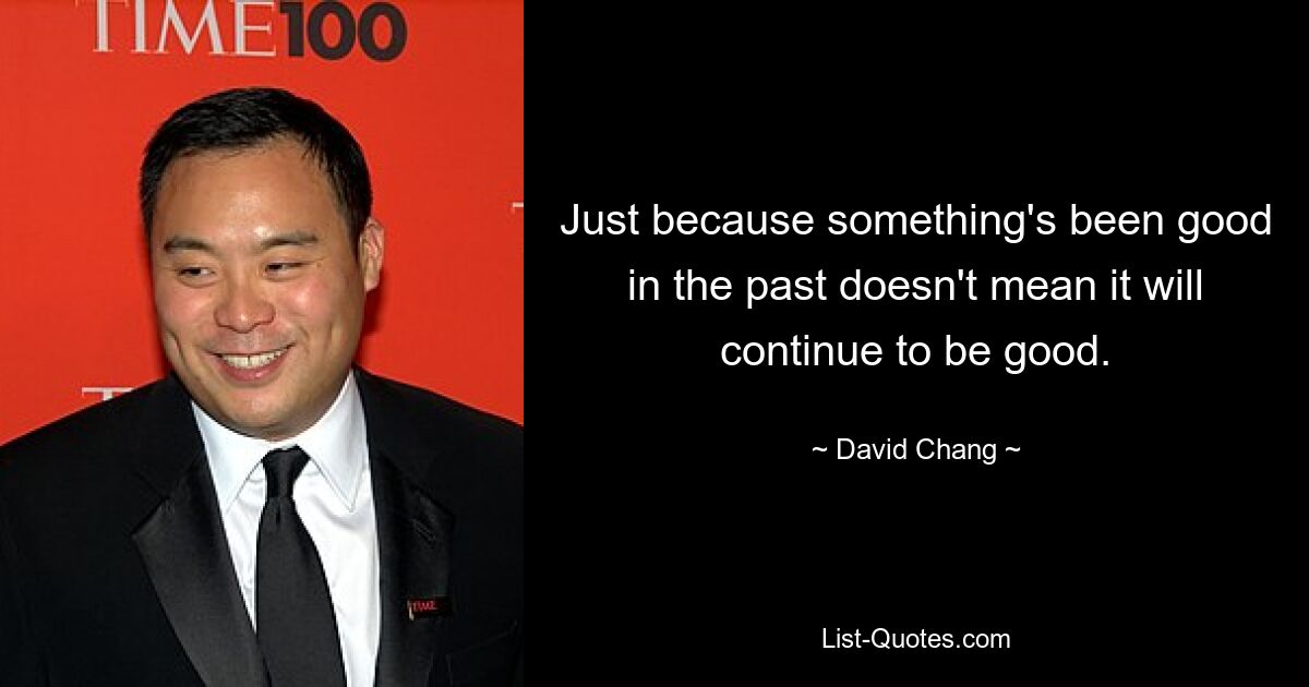 Just because something's been good in the past doesn't mean it will continue to be good. — © David Chang