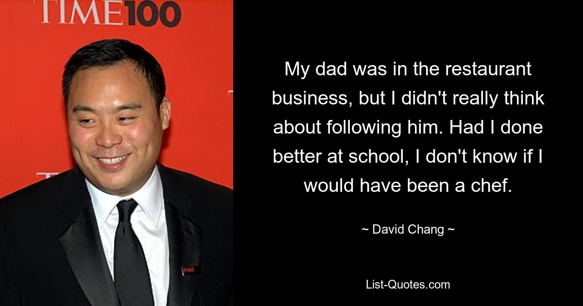 My dad was in the restaurant business, but I didn't really think about following him. Had I done better at school, I don't know if I would have been a chef. — © David Chang