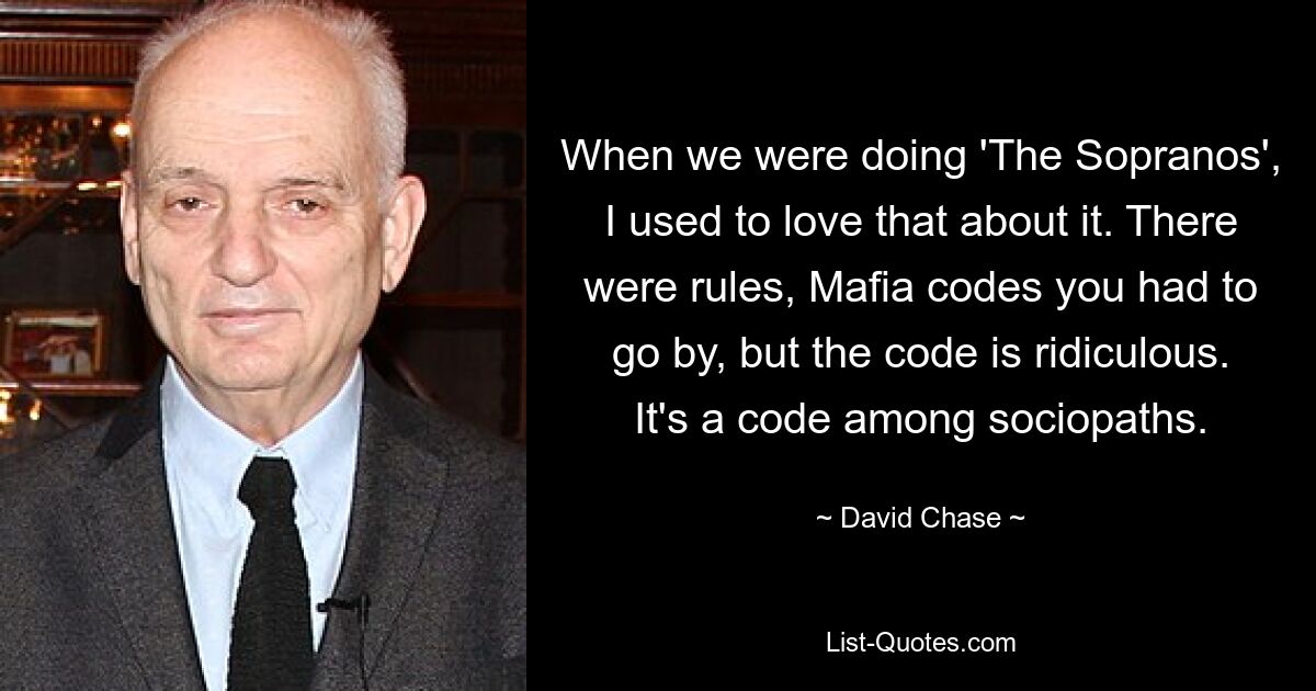 When we were doing 'The Sopranos', I used to love that about it. There were rules, Mafia codes you had to go by, but the code is ridiculous. It's a code among sociopaths. — © David Chase