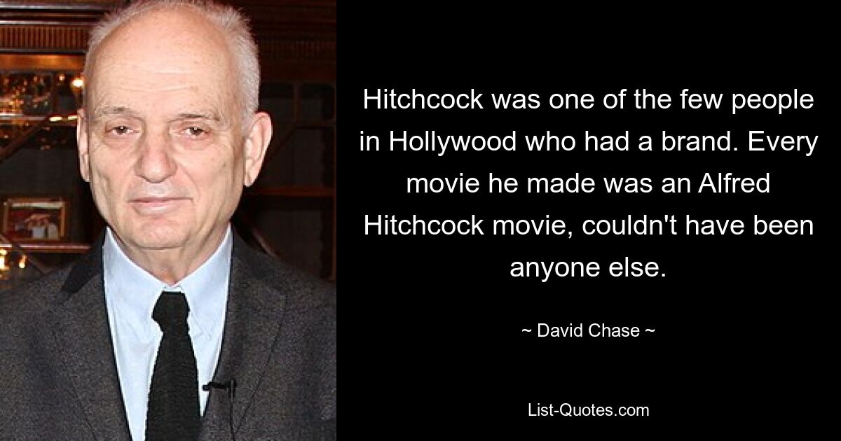 Hitchcock was one of the few people in Hollywood who had a brand. Every movie he made was an Alfred Hitchcock movie, couldn't have been anyone else. — © David Chase