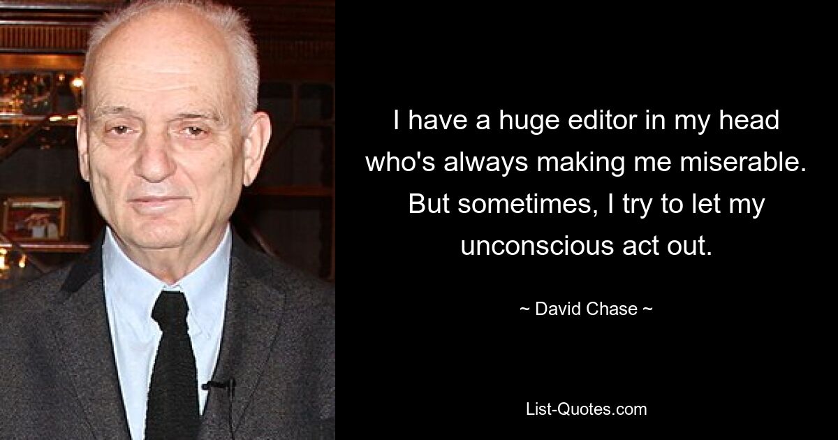 I have a huge editor in my head who's always making me miserable. But sometimes, I try to let my unconscious act out. — © David Chase