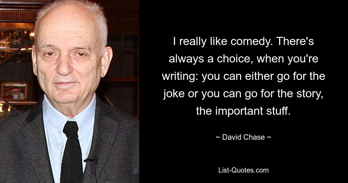 I really like comedy. There's always a choice, when you're writing: you can either go for the joke or you can go for the story, the important stuff. — © David Chase