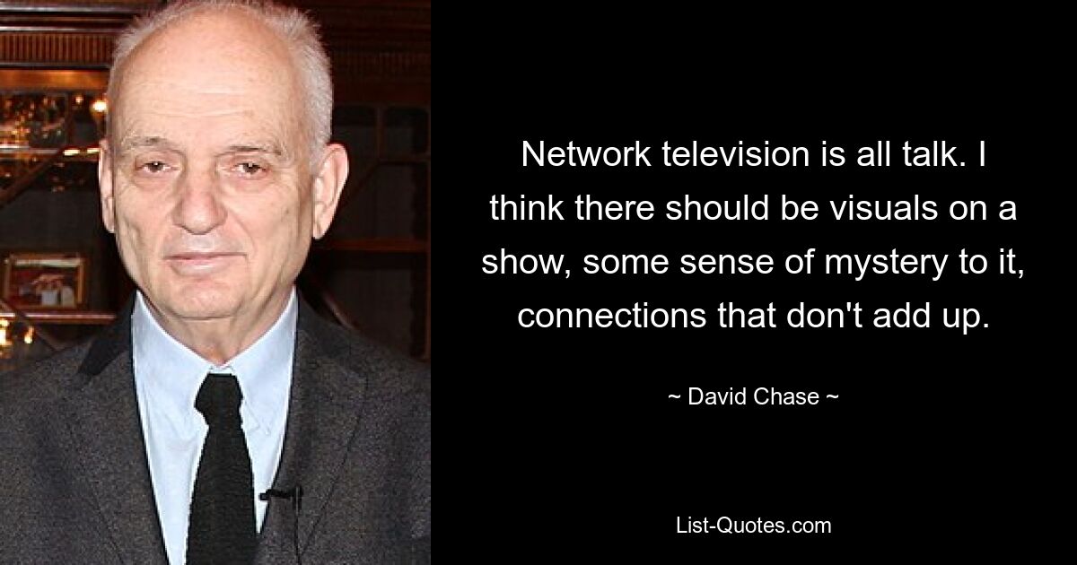 Network television is all talk. I think there should be visuals on a show, some sense of mystery to it, connections that don't add up. — © David Chase